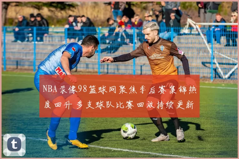 NBA录像98篮球网聚焦季后赛集锦热度回升 多支球队比赛回放持续更新