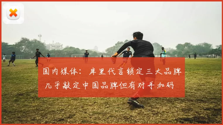 国内媒体：库里代言锁定三大品牌 几乎敲定中国品牌但有对手加码