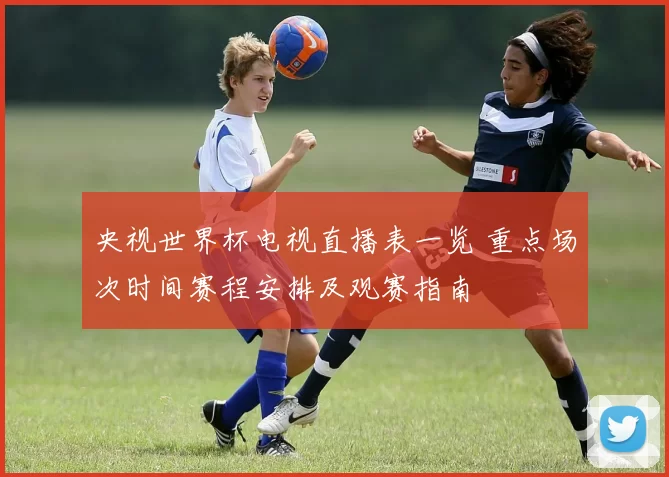 央视世界杯电视直播表一览 重点场次时间赛程安排及观赛指南