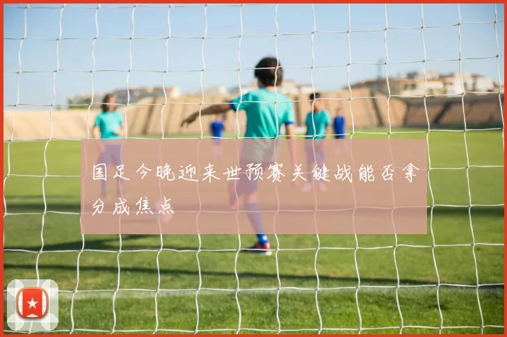 国足今晚迎来世预赛关键战能否拿分成焦点