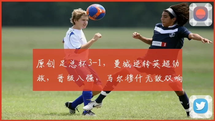 原创 足总杯3-1，曼城逆转英超劲旅，晋级八强，马尔穆什无敌双响炮