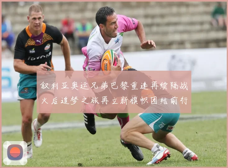 叙利亚奥运兄弟巴黎重逢再续隔战火后追梦之旅再立新旗帜团结前行