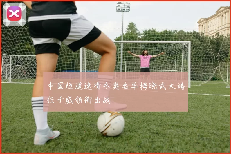 中国短道速滑冬奥名单揭晓武大靖任子威领衔出战