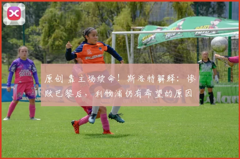 原创 靠主场续命！斯洛特解释：惨败巴黎后，利物浦仍有希望的原因