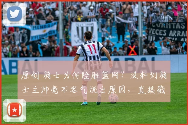 原创 骑士为何险胜篮网？没料到骑士主帅毫不客气说出原因，直接戳中要点