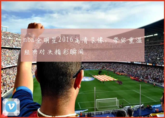 nba全明星2016高清录像，带你重温经典对决精彩瞬间