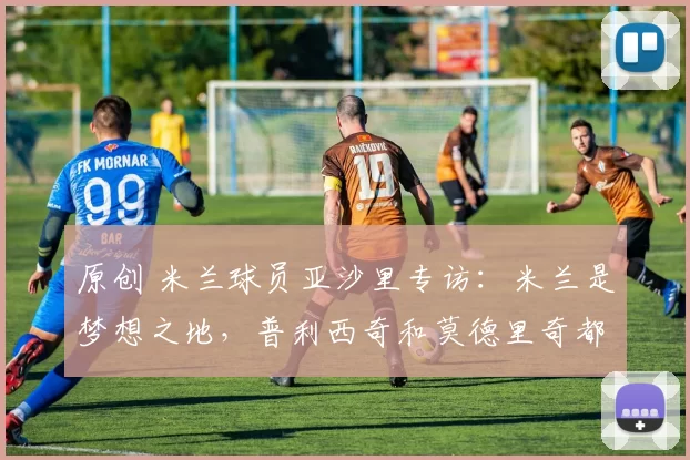 原创 米兰球员亚沙里专访：米兰是梦想之地，普利西奇和莫德里奇都很棒，都值得我学习！