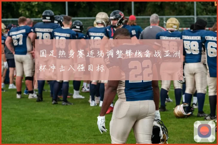 国足热身赛连场调整锋线备战亚洲杯冲击八强目标