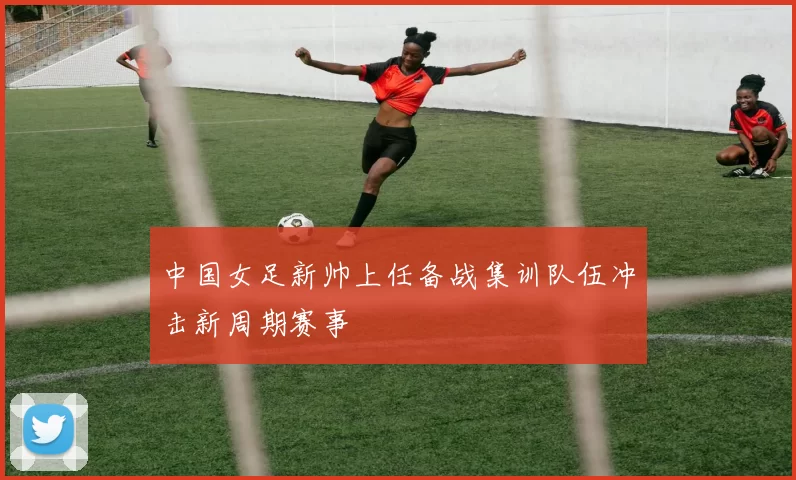 中国女足新帅上任备战集训队伍冲击新周期赛事