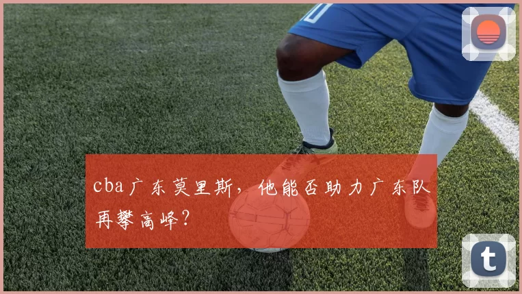 cba广东莫里斯，他能否助力广东队再攀高峰？