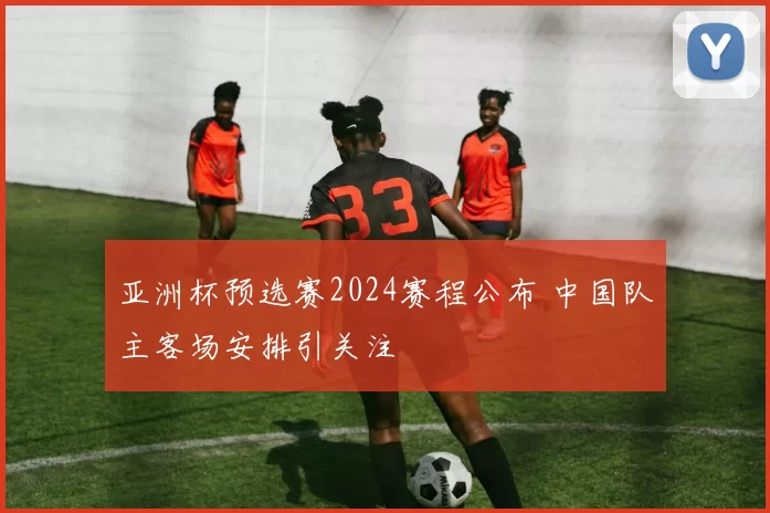 亚洲杯预选赛2024赛程公布 中国队主客场安排引关注