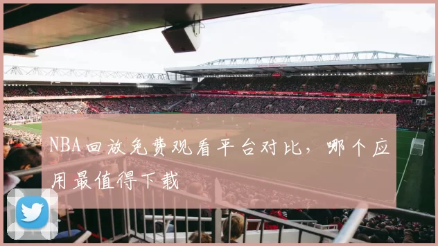 NBA回放免费观看平台对比，哪个应用最值得下载