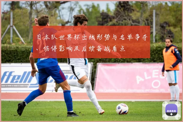 日本队世界杯出线形势与名单争夺、伤停影响及后续备战看点