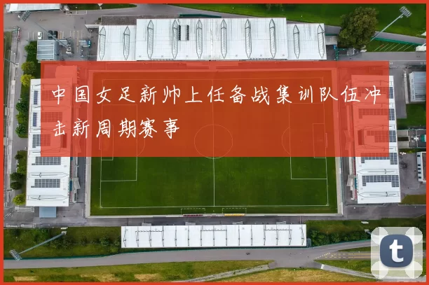 中国女足新帅上任备战集训队伍冲击新周期赛事
