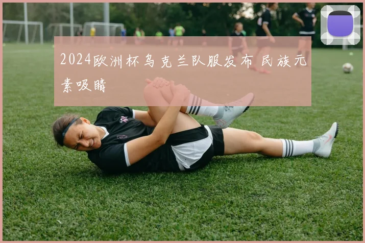 2024欧洲杯乌克兰队服发布 民族元素吸睛