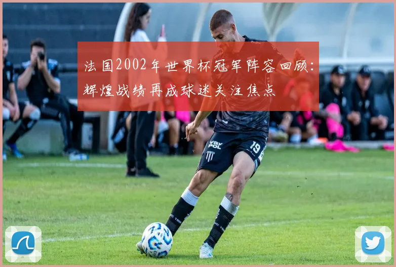法国2002年世界杯冠军阵容回顾：辉煌战绩再成球迷关注焦点