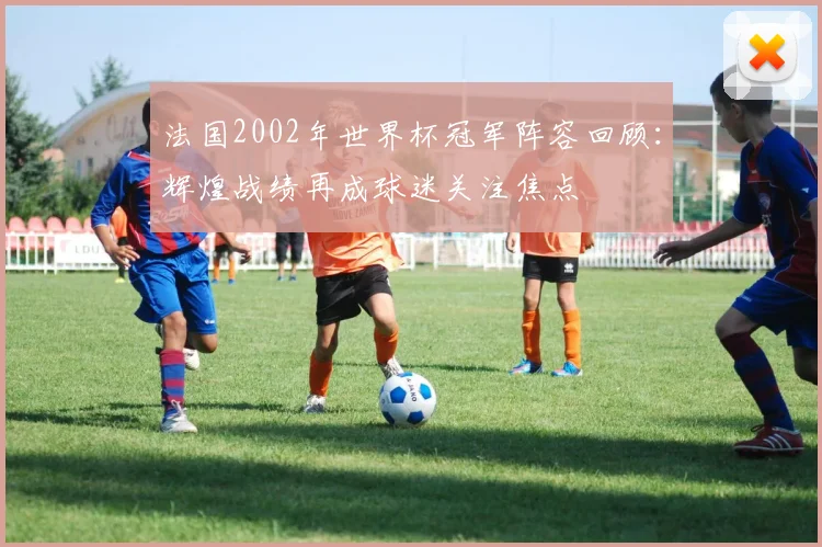 法国2002年世界杯冠军阵容回顾：辉煌战绩再成球迷关注焦点