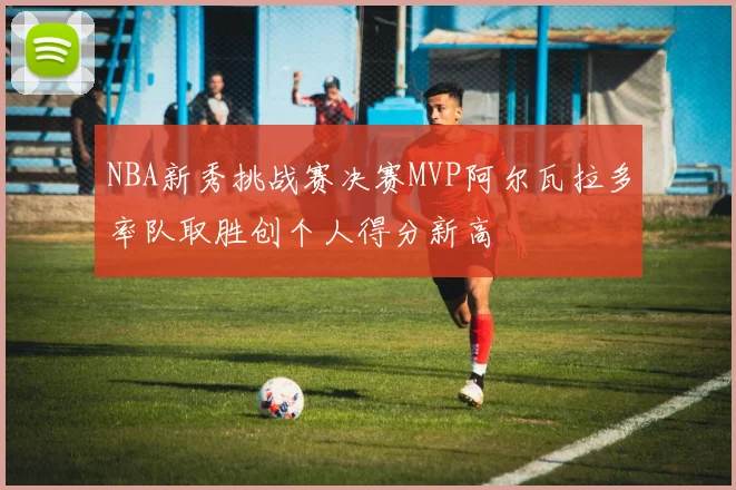 NBA新秀挑战赛决赛MVP阿尔瓦拉多率队取胜创个人得分新高