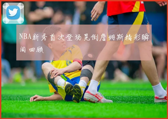 NBA新秀首次登场晃倒詹姆斯精彩瞬间回顾